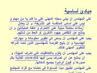 مبادئ أساسية على المهندس أن يبني سجله المهني  على ما قام به من مهام و ليس على أساس المنافسة غير الشريفة ، و أن  يعامل زملاءه معاملةً مبنيةً على الاحترام و الثقة المتبادلين  و أن  يمتنع عن انتقاص جهود الآخرين أو الحط من شأنهم . يجب على المهندس أن يسعى إلى  تطوير معلوماته و مهاراته الهندسية  و أن يتيح الفرصة للمهندسين الذين تحت إشرافه للتطوير المهني كذلك . يجب على المهندس أن  يلتزم بالأخلاقيات التي تشرف المهنة ، و أن يمتنع عن أي تصرف يسئ إليها  كالادعاءات الكاذبة  بكل صورها و  قبول الرشوة  بجميع أشكالها . على المهندس تطبيق مبدأ  المساواة في تعامله مع أفراد المجتمع و بدون تمييز . 