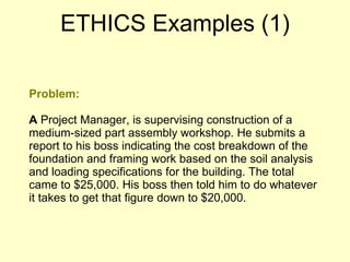 Problem: A  Project Manager, is supervising construction of a medium-sized part assembly workshop. He submits a report to his boss indicating the cost breakdown of the foundation and framing work based on the soil analysis and loading specifications for the building. The total came to $25,000. His boss then told him to do whatever it takes to get that figure down to $20,000. ETHICS Examples (1) 