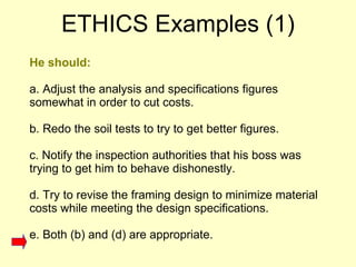 He should: a. Adjust the analysis and specifications figures somewhat in order to cut costs.  b. Redo the soil tests to try to get better figures.  c. Notify the inspection authorities that his boss was trying to get him to behave dishonestly.  d. Try to revise the framing design to minimize material costs while meeting the design specifications. e. Both (b) and (d) are appropriate.  ETHICS Examples (1) 