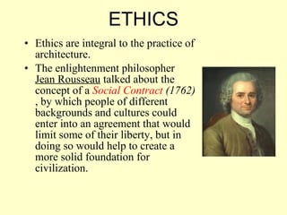 Ethics are integral to the practice of architecture. The enlightenment philosopher  Jean Rousseau  talked about the concept of a  Social Contract  (1762)  , by which people of different backgrounds and cultures could enter into an agreement that would limit some of their liberty, but in doing so would help to create a more solid foundation for civilization.  ETHICS 