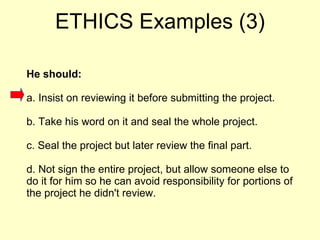 He should: a. Insist on reviewing it before submitting the project.  b. Take his word on it and seal the whole project.  c. Seal the project but later review the final part.  d. Not sign the entire project, but allow someone else to do it for him so he can avoid responsibility for portions of the project he didn't review.  ETHICS Examples (3) 