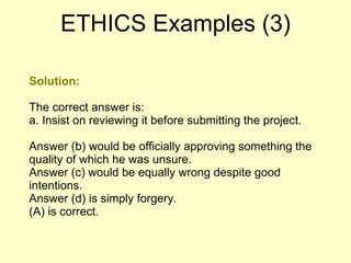 Solution: The correct answer is: a. Insist on reviewing it before submitting the project. Answer (b) would be officially approving something the quality of which he was unsure.  Answer (c) would be equally wrong despite good intentions. Answer (d) is simply forgery.  (A) is correct.  ETHICS Examples (3) 