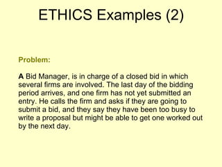 Problem: A  Bid Manager, is in charge of a closed bid in which several firms are involved. The last day of the bidding period arrives, and one firm has not yet submitted an entry. He calls the firm and asks if they are going to submit a bid, and they say they have been too busy to write a proposal but might be able to get one worked out by the next day. ETHICS Examples (2) 