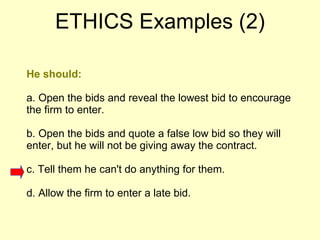 He should:  a. Open the bids and reveal the lowest bid to encourage the firm to enter.  b. Open the bids and quote a false low bid so they will enter, but he will not be giving away the contract.  c. Tell them he can't do anything for them.  d. Allow the firm to enter a late bid.  ETHICS Examples (2) 