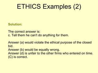 Solution: The correct answer is: c. Tell them he can't do anything for them. Answer (a) would violate the ethical purpose of the closed bid.  Answer (b) would be equally wrong.  Answer (d) is unfair to the other firms who entered on time. (C) is correct.  ETHICS Examples (2) 
