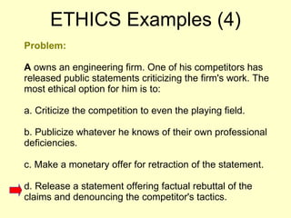 Problem: A  owns an engineering firm. One of his competitors has released public statements criticizing the firm's work. The most ethical option for him is to:  a. Criticize the competition to even the playing field.  b. Publicize whatever he knows of their own professional deficiencies.  c. Make a monetary offer for retraction of the statement.  d. Release a statement offering factual rebuttal of the claims and denouncing the competitor's tactics. ETHICS Examples (4) 