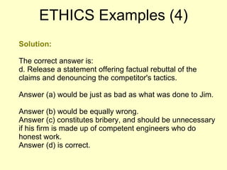 Solution: The correct answer is: d. Release a statement offering factual rebuttal of the claims and denouncing the competitor's tactics. Answer (a) would be just as bad as what was done to Jim.  Answer (b) would be equally wrong.  Answer (c) constitutes bribery, and should be unnecessary if his firm is made up of competent engineers who do honest work.  Answer (d) is correct.  ETHICS Examples (4) 