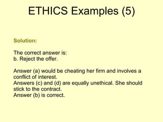 Solution: The correct answer is: b. Reject the offer.  Answer (a) would be cheating her firm and involves a conflict of interest.  Answers (c) and (d) are equally unethical. She should stick to the contract.  Answer (b) is correct.  ETHICS Examples (5) 