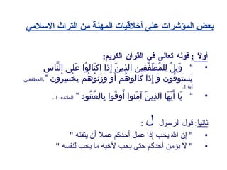بعض المؤشرات على أخلاقيات المهنة من التراث الإسلامي أولاً  :   قوله تعالى في القرآن الكريم : ”  وَيلٌ لِلمُطَفّفِين الذِينَ إِذا اكتَالوُا عَلى النَّاسِ يَستَوفُون وَ إِذَا كَالوهُم أَو وَزَنوُهُم يخُسِرُون ” . المطففين، آية  1. ”  يَا أَيّهَا الذِينَ آمَنوا أَوفُوا بِالعُقُود ”   المائدة،  1 . ثانياً :  قول الرسول     : "  إن الله يحب إذا عمل أحدكم عملاً أن يتقنه  " "  لا يؤمن أحدكم حتى يحب لأخيه ما يحب لنفسه  " 