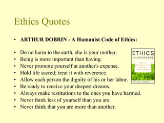 Ethics Quotes ARTHUR DOBRIN - A Humanist Code of Ethics: Do no harm to the earth, she is your mother. Being is more important than having. Never promote yourself at another's expense. Hold life sacred; treat it with reverence. Allow each person the dignity of his or her labor. Be ready to receive your deepest dreams. Always make restitutions to the ones you have harmed. Never think less of yourself than you are. Never think that you are more than another. 