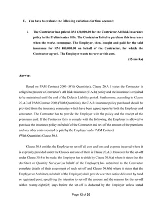 Page 12 of 20
C. You have to evaluate the following variations for final account:
i. The Contractor had priced RM 130,000.00 for the Contractor All Risk Insurance
policy in the Preliminaries Bills. The Contractor failed to purchase this insurance
when the works commence. The Employer, then, bought and paid for the said
insurance for RM 180,000.00 on behalf of the Contractor, for which the
Contractor agreed. The Employer wants to recover this cost.
(15 marks)
Answer:
Based on PAM Contract 2006 (With Quantities), Clause 20.A.1 states the Contractor is
obliged to procure a Contractor’s All Risk Insurance (C.A.R) policy and the insurance is required
to be maintained until the end of the Defects Liability period. Furthermore, according to Clause
20.A.3 of PAM Contract 2006 (With Quantities), the C.A.R Insurance policy purchased should be
provided from the insurance companies which have been agreed upon by both the Employer and
contractor. The Contractor has to provide the Employer with the policy and the receipt of the
premiums paid. If the Contractor fails to comply with the following, the Employer is allowed to
purchase the insurance policy on behalf of the Contractor and set-off the amount of the premiums
and any other costs incurred or paid by the Employer under PAM Contract
(With Quantities) Clause 30.4.
Clause 30.4 entitles the Employer to set-off all cost and loss and expense incurred where it
is expressly provided under the Clauses and one of them is Clause 20.A.3. However for the set-off
under Clause 30.4 to be made, the Employer has to abide by Clause 30.4(a) where it states that the
Architect or Quantity Surveyor(on behalf of the Employer) has submitted to the Contractor
complete details of their assessment of such set-off and Clause 30.4(b) where it states that the
Employer or Architect(on behalf of the Employer) shall provide a written notice delivered by hand
or registered post, specifying the intention to set-off the amount and the reasons for the set-off
within twenty-eight(28) days before the set-off is deducted by the Employer unless stated
 
