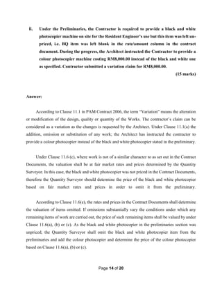 Page 14 of 20
ii. Under the Preliminaries, the Contractor is required to provide a black and white
photocopier machine on site for the Resident Engineer’s use but this item was left un-
priced, i.e. BQ item was left blank in the rate/amount column in the contract
document. During the progress, the Architect instructed the Contractor to provide a
colour photocopier machine costing RM8,000.00 instead of the black and white one
as specified. Contractor submitted a variation claim for RM8,000.00.
(15 marks)
Answer:
According to Clause 11.1 in PAM Contract 2006, the term “Variation” means the alteration
or modification of the design, quality or quantity of the Works. The contractor’s claim can be
considered as a variation as the changes is requested by the Architect. Under Clause 11.1(a) the
addition, omission or substitution of any work; the Architect has instructed the contractor to
provide a colour photocopier instead of the black and white photocopier stated in the preliminary.
Under Clause 11.6 (c), where work is not of a similar character to as set out in the Contract
Documents, the valuation shall be at fair market rates and prices determined by the Quantity
Surveyor. In this case, the black and white photocopier was not priced in the Contract Documents,
therefore the Quantity Surveyor should determine the price of the black and white photocopier
based on fair market rates and prices in order to omit it from the preliminary.
According to Clause 11.6(e), the rates and prices in the Contract Documents shall determine
the valuation of items omitted. If omissions substantially vary the conditions under which any
remaining items of work are carried out, the price of such remaining items shall be valued by under
Clause 11.6(a), (b) or (c). As the black and white photocopier in the preliminaries section was
unpriced, the Quantity Surveyor shall omit the black and white photocopier item from the
preliminaries and add the colour photocopier and determine the price of the colour photocopier
based on Clause 11.6(a), (b) or (c).
 