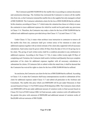 Page 17 of 20
The Contractor paid RM 50,000.00 for the marble tiles in according to contract documents
and construction drawings. The Architect has instructed the Contractor to remove all the marble
tiles from site, so the Contractor returned the marble tiles to the supplier but only managed a refund
of RM 30,000.00. The Contractor submitted a claim for the loss of RM 20,000.00 that he suffered.
In this situation, according to Clause 11.7 which states the valuation has clause or is likely or cause
the contractor to incur additional expenses for which he would not be paid under any provisions
in Clause 11.6. Therefore, the Contractor may make a claim for the loss of RM 20,000.00 that he
suffered such additional expenses provided always that Clause 11.7 (a) and Clause 11.7 (b).
Under Clause 11.7(a), it states when architect issue instruction to contractor to remove all
the marble tiles from site, contractor shall give written notice of his intention to claim such
additional expenses together with an initial estimate of his claim duly supported with all necessary
calculations. Such notice must be given within 28 Days from the date of AI or CAI giving rise to
his claim. The giving of such written notice shall be a condition precedent to any entitlement to
additional expenses. According to the Clause 11.7 (b), it states within twenty-eight 28 Days of
completing such Variation, the Contractor shall send to Architect and Quantity Surveyor complete
particulars of his claim for additional expenses together with all necessary calculations to
substantiate his claims. If Contractor fails to submit within the stated time, it shall be deemed that
the Contractor has waived his rights to claim for the loss of RM 20,000.00 that he suffered.
In conclusion, the Contractor can claim for the loss of RM 20,000 that he suffered. According
to Clause 11.8, it states the Contractor shall keep contemporaneous records to substantiate all his
claim for additional expenses under Clause 11.7 and submit all particulars to the Architect and
Consultants. The marble tiles price which cost RM50,000 will be put under Omissions in final
account based on Clause 11.9 in PAM Contract (With Quantity) 2006. The Contractor claim which
cost RM20,000 will be put under additional amount of variation works in final account based on
Clause 30.11(a) in PAM Contract 2006. In Final account, under variation work will additional for
the granite tiles price with omission of RM50,000 and additional amount of variation works of
Rm20,000 with net omission of RM 30,000.
 