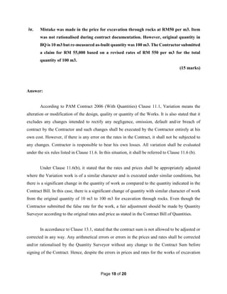 Page 18 of 20
iv. Mistake was made in the price for excavation through rocks at RM50 per m3. Item
was not rationalised during contract documentation. However, original quantity in
BQ is 10 m3 but re-measured as-built quantity was 100 m3. The Contractor submitted
a claim for RM 55,000 based on a revised rates of RM 550 per m3 for the total
quantity of 100 m3.
(15 marks)
Answer:
According to PAM Contract 2006 (With Quantities) Clause 11.1, Variation means the
alteration or modification of the design, quality or quantity of the Works. It is also stated that it
excludes any changes intended to rectify any negligence, omission, default and/or breach of
contract by the Contractor and such changes shall be executed by the Contractor entirely at his
own cost. However, if there is any error on the rates in the Contract, it shall not be subjected to
any changes. Contractor is responsible to bear his own losses. All variation shall be evaluated
under the six rules listed in Clause 11.6. In this situation, it shall be referred to Clause 11.6 (b).
Under Clause 11.6(b), it stated that the rates and prices shall be appropriately adjusted
where the Variation work is of a similar character and is executed under similar conditions, but
there is a significant change in the quantity of work as compared to the quantity indicated in the
Contract Bill. In this case, there is a significant change of quantity with similar character of work
from the original quantity of 10 m3 to 100 m3 for excavation through rocks. Even though the
Contractor submitted the false rate for the work, a fair adjustment should be made by Quantity
Surveyor according to the original rates and price as stated in the Contract Bill of Quantities.
In accordance to Clause 13.1, stated that the contract sum is not allowed to be adjusted or
corrected in any way. Any arithmetical errors or errors in the prices and rates shall be corrected
and/or rationalised by the Quantity Surveyor without any change to the Contract Sum before
signing of the Contract. Hence, despite the errors in prices and rates for the works of excavation
 