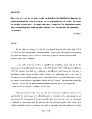 Page 1 of 20
Question 1.
The Letter of Award for the above works was issued for RM 81,200,000.00 based on the
tender sum submitted by the Contractor. As you were preparing the contract documents
for binding and signature, you found some errors in the rates for aluminium windows
works submitted by the Contractor, which were very low. Kindly advise the actions that
you will take.
(10 marks)
Answer:
In this case, the Letter of Award has been issued with the total tender sum of RM
81,200,000.00 however due to the carelessness of the Contractor for inserting the wrong rates for
the aluminium windows works, corrective action must be taken in order to ensure fair and
adequate rates for the Contractor.
As the Letter of Award is yet to be signed by the appropriate parties, the rate for the
aluminium works can be adjusted as stated in the PAM Contract 2006 (With Quantities) Clause
13.1 “The Contract Sum shall not be adjusted or altered in any way whatsoever, other than in
accordance with the express provisions of the Contract. Any arithmetical errors or any errors in
the prices and rates shall be corrected and/or rationalised by the Architect or Consultant without
any change to the Contract Sum before Signing of the Contract.” The provision granted by
Clause 13.1 dictates that the prices and rates can be manipulated before the signing of the
Contract however, it must not affect the Contract Sum.
The rationalisation of the prices and rates are to determine whether the itemised prices
and rates for the works stated by a selected tenderer or contractor in the tender document are
erroneous or if it is reasonable. If it is unreasonable, these prices and rates are to be rationalised
or adjusted to a reasonable level for acceptance by the contracting parties. Such practice also
enables reasonable spread of overheads and profit in the priced items of works over the entire
 