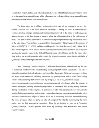 Page 2 of 20
construction project. In this case, rationalisation allows the rate of the aluminium windows works
to be increased to a reasonable rate while other rates can be lowered down to a reasonable price
provided that the Contract Sum is not affected.
The Contractors are at a liberty to determine their own pricing strategy in any way they
choose. This can lead to an unfair financial advantage. “Loading the rates” is unfortunately a
common practice amongst Contractors to increase rates for work in the initial or early stages and
reduce the rates in the later stages of work to allow for a high cash flow at the early stages of
work. This leads to a lack of incentive or interest in completing the remaining construction works
in the later stages. This is shown in a case of Sist Construction v State Electricity Commision of
Victoria [1982] VR 597 of 606, and Convent Hospital v Eberlin & Partners [1988] 14 Con LR 1,
the Contractor priced lower rate on items which they believe the actual quantities are likely to be
less than the quantity stated in the Bills of Quantities, and priced higher rate for the items where
they believe the actual quantities will exceed the original quantities stated in the said Bills of
Quantities, without altering his final tender price.
As a Consulting Quantity Surveyor, I will assist in correcting and rationalizing the rates
of aluminium windows works before binding and signing the Contract Documents. This aims to
rationalise or adjust the tendered prices and rates of the Contractor fairly and reasonably befitting
the work items concerned, including to correct any pricing errors and to avoid front loading
claims, without altering the Contract sum. By doing so, it can avoid, or at least, reduce
errors, inconsistencies, ambiguities and unreasonableness of priced rates when the contract is
formed and signed, thereby minimising any dispute in connection with pricing arising thereafter
during construction works progress. In conclusion whilst rates rationalisation when correctly
practiced at the construction project outset ensures fair play and reasonableness in tender prices
and rates, it can also be a subject of dispute if it is not or incorrectly practiced, particularly during
the works progress, when one party can take advantage of the other by manipulating the prices
and/or rates to their commercial advantage. Thus, by performing my part as a Consulting
Quantity Surveyor, I would prevent these issues by ensuring a fair, reasonable, and smooth
project Contract.
 