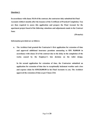 Page 3 of 20
Question 2.
In accordance with clause 30.10 of the contract, the contractor duly submitted his Final
Accounts within 6 months after the issuance of the Certificate of Practical Completion. You
are then required to assess this application and prepare the Final Account for the
apartment project based of the following valuations and adjustments made to the Contract
Sum:
(30 marks)
Information provided are as follows:
a. The Architect had granted the Contractor’s first application for extension of time
and approved additional insurance premium amounting to RM 30,000.00 in
accordance with clause 24 of the contract due to the delay in the completion of the
works caused by the Employer’s late decision on the toilet design.
In his second application for extension of time, the Contractor submitted an
application for extension of time due to exceptionally inclement weather and a loss
and expense claim for RM120,000.00 in his Final Accounts to you. The Architect
approved the extension of time as per Clause 23.8.
 