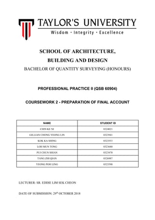 SCHOOL OF ARCHITECTURE,
BUILDING AND DESIGN
BACHELOR OF QUANTITY SURVEYING (HONOURS)
PROFESSIONAL PRACTICE II (QSB 60904)
COURSEWORK 2 - PREPARATION OF FINAL ACCOUNT
NAME STUDENT ID
CHIN KE NI 0324021
GILLIAN CHONG YEONG LIN 0323941
KOK KA SHING 0323553
LOH MUN TONG 0323680
PUI CHUN SHIAN 0323470
TANG ZHI QIAN 0326987
YEONG POH LING 0323590
LECTURER: SR. EDDIE LIM SEK CHEON
DATE OF SUBMISSION: 29th
OCTOBER 2018
 