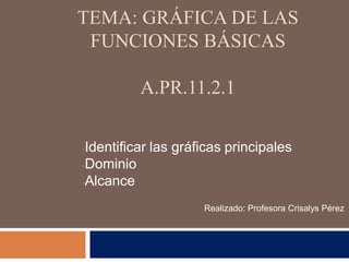 TEMA: GRÁFICA DE LAS
FUNCIONES BÁSICAS
A.PR.11.2.1
-Identificar las gráficas principales
-Dominio
-Alcance
Realizado: Profesora Crisalys Pérez
 