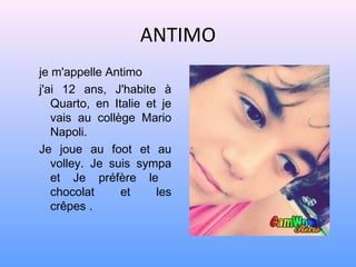 ANTIMO
je m'appelle Antimo
j'ai 12 ans, J'habite à
   Quarto, en Italie et je
   vais au collège Mario
   Napoli.
Je joue au foot et au
   volley. Je suis sympa
   et Je préfère le
   chocolat     et     les
   crêpes .
 