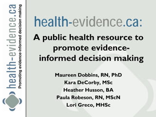 health-evidence.ca:
A public health resource to
     promote evidence-
 informed decision making
     Maureen Dobbins, RN, PhD
        Kara DeCorby, MSc
       Heather Husson, BA
     Paula Robeson, RN, MScN
         Lori Greco, MHSc
 