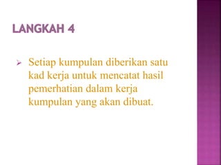  Setiap kumpulan diberikan satu
kad kerja untuk mencatat hasil
pemerhatian dalam kerja
kumpulan yang akan dibuat.
 