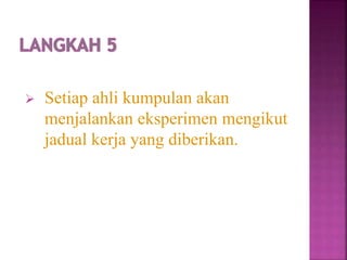  Setiap ahli kumpulan akan
menjalankan eksperimen mengikut
jadual kerja yang diberikan.
 