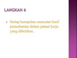  Setiap kumpulan mencatat hasil
pemerhatian dalam jadual kerja
yang diberikan.
 