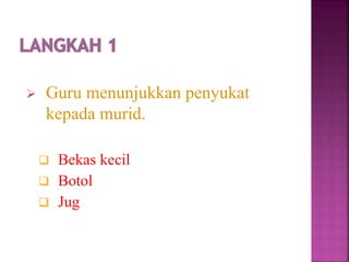  Guru menunjukkan penyukat
kepada murid.
 Bekas kecil
 Botol
 Jug
 