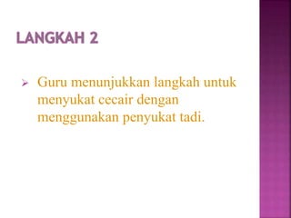 Guru menunjukkan langkah untuk
menyukat cecair dengan
menggunakan penyukat tadi.
 