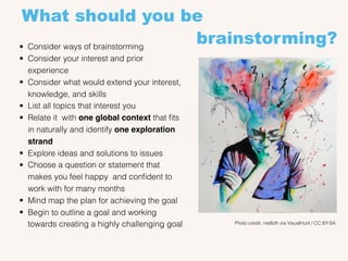 What should you be
brainstorming?• Consider ways of brainstorming
• Consider your interest and prior
experience
• Consider what would extend your interest,
knowledge, and skills
• List all topics that interest you
• Relate it with one global context that ﬁts
in naturally and identify one exploration
strand
• Explore ideas and solutions to issues
• Choose a question or statement that
makes you feel happy and conﬁdent to
work with for many months
• Mind map the plan for achieving the goal
• Begin to outline a goal and working
towards creating a highly challenging goal Photo credit: nist6dh via VisualHunt / CC BY-SA
 