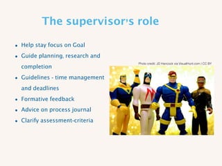 The supervisor’s role
• Help stay focus on Goal
• Guide planning, research and
completion
• Guidelines - time management
and deadlines
• Formative feedback
• Advice on process journal
• Clarify assessment-criteria
Photo credit: JD Hancock via VisualHunt.com / CC BY
 