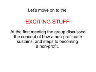 Let’s move on to the   EXCITING STUFF   At the first meeting the group discussed the concept of how a non-profit café sustains, and steps to becoming  a non-profit.  
