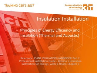 Insulation Installation
Principles of Energy Efficiency and
Insulation (Thermal and Acoustic)
Reference: ICANZ INSULATION HANDBOOK Part 2:
Professional Installation Guide - Version 5 Insulation
installation for ceilings, walls & floors. Chapter 3
 
