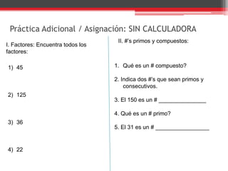 Práctica Adicional / Asignación: SIN CALCULADORA
I. Factores: Encuentra todos los
factores:
1) 45
2) 125
3) 36
4) 22
II. #’s primos y compuestos:
1. Qué es un # compuesto?
2. Indica dos #’s que sean primos y
consecutivos.
3. El 150 es un # _______________
4. Qué es un # primo?
5. El 31 es un # _________________
 