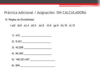 Práctica Adicional / Asignación: SIN CALCULADORA
III. Reglas de Divisibilidad:
( a)2 (b)3 (c) 4 (d) 5 (e) 6 (f) 8 (g) 9 (h) 10 (i) 12
1) 412 ___________________
2) 8,321_____________________
3) 43,208 ____________________
4) 84,382 ____________________
5) 148,321,437 __________________
6) 894 _________________________
 