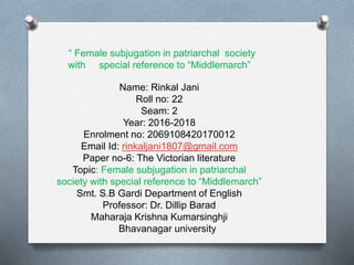 “ Female subjugation in patriarchal society
with special reference to “Middlemarch”
Name: Rinkal Jani
Roll no: 22
Seam: 2
Year: 2016-2018
Enrolment no: 2069108420170012
Email Id: rinkaljani1807@gmail.com
Paper no-6: The Victorian literature
Topic: Female subjugation in patriarchal
society with special reference to “Middlemarch”
Smt. S.B Gardi Department of English
Professor: Dr. Dillip Barad
Maharaja Krishna Kumarsinghji
Bhavanagar university
 