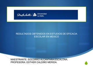 RESULTADOS OBTENIDOS EN ESTUDIOS DE EFICACIA
ESCOLAR EN MEXICO

MAESTRANTE: SOCORRO ALCANTARA ESCALONA.
PROFESORA: ESTHER CALDIÑO MERIDA.

S

 