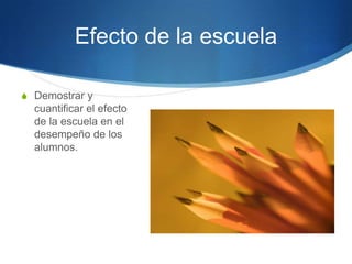 Efecto de la escuela
S Demostrar y

cuantificar el efecto
de la escuela en el
desempeño de los
alumnos.

 