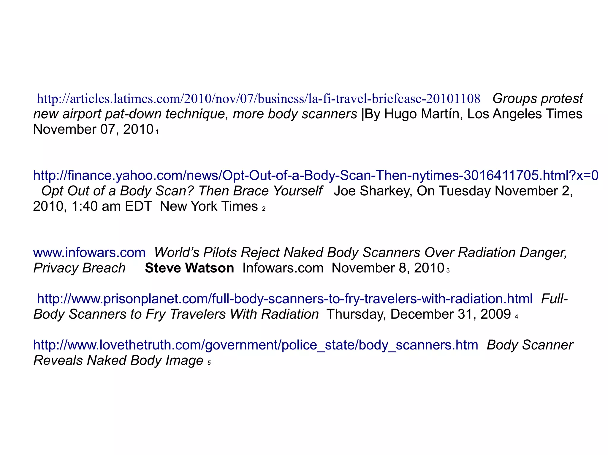 http://articles.latimes.com/2010/nov/07/business/la-fi-travel-briefcase-20101108 Groups protest
new airport pat-down technique, more body scanners |By Hugo Martín, Los Angeles Times
November 07, 20101
http://finance.yahoo.com/news/Opt-Out-of-a-Body-Scan-Then-nytimes-3016411705.html?x=0
Opt Out of a Body Scan? Then Brace Yourself Joe Sharkey, On Tuesday November 2,
2010, 1:40 am EDT New York Times 2
www.infowars.com World’s Pilots Reject Naked Body Scanners Over Radiation Danger,
Privacy Breach Steve Watson Infowars.com November 8, 20103
http://www.prisonplanet.com/full-body-scanners-to-fry-travelers-with-radiation.html Full-
Body Scanners to Fry Travelers With Radiation Thursday, December 31, 2009 4
http://www.lovethetruth.com/government/police_state/body_scanners.htm Body Scanner
Reveals Naked Body Image 5
 