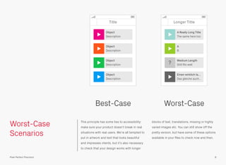 Worst-Case
Scenarios
This principle has some ties to accessibility:
make sure your product doesn’t break in real
situations with real users. We’re all tempted to
put in artwork and text that looks beautiful
and impresses clients, but it’s also necessary
to check that your design works with longer
blocks of text, translations, missing or highly
varied images etc. You can still show off the
pretty version, but have some of these options
available in your ﬁles to check now and then.
Title
Object
Description
Object
Description
Object
Description
Object
Description
8Pixel Perfect Precision
Longer Title
Einen wirklich la…
Das gleiche auch…
Medium Length
Still ﬁts well
A
B
A Really Long Title
The same here too
?
Best-Case Worst-Case
 