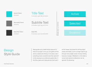 Style guides are a really handy resource to
have on a project, since you can gather all the
various assets and styling in one place, see if
everything looks consistent and then send off
to the developer as a reference guide. Also, if
this ﬁle is kept up to date and you both use it
as the master document for all the project
assets and styles, you'll no longer need to go
through every single screen mockup making
tiresome changes. Whatever's in this bible is
correct and variations elsewhere can be
ignored. It's liberating.
 
Style Guide
Design
100Pixel Perfect Precision
Active
Selected
DisabledBody Text
Px Grotesk Light 14pt #333333
Subtitle Text
Px Grotesk Light 36pt #757575
Title Text
Px Grotesk Light 36pt #15d0d4
Accent Colour
#15d0d4
Secondary Colour
#757575
Body Text Colour
#333333
DividerLine2px#999999
 