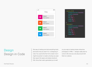 One way of making sure that everything looks
and works how you want it to, is designing in
code. You could write this from scratch, but it
might be quicker to create a mockup as usual,
then export the layers and styles directly to
CSS. Once that code’s generated you’re well
on your way to making simple interactive
prototypes in HTML — designs really start to
come to life once you can play around with
them on a device.
 
Design in Code
Design
101Pixel Perfect Precision
Title
Object
Description
Object
Description
Object
Description
Object
Description
.square_pink {
background-color: #ed0082;
position: absolute;
left: 32px;
top: 128px;
width: 96px;
height: 96px;
}
.rectangle {
background-color: #e8e8e8;
position: absolute;
left: 32px;
top: 128px;
width: 96px;
height: 96px;
}
 
