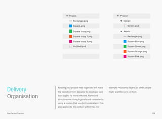 Keeping your project ﬁles organised will make
the transition from designer to developer (and
back again) far more efﬁcient. Name and
structure everything logically and consistently,
using a system that you both understand. This
also applies to the content within ﬁles (for
example Photoshop layers) as other people
might want to work on them.
 
Organisation
Delivery
104Pixel Perfect Precision
Rectangle.png
Square Blue.png
Square Green.png
Square Orange.png
Square Pink.png
Assets
Screen.psd
Design
Project
Rectangle.png
Square.png
Square copy.png
Square copy 2.png
Square copy 3.png
Untitled.psd
Project
 
