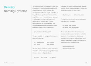 The naming system you use plays a large part
in setting up a good organisational structure.
At the start of the project speak to the
developer about the best way to name ﬁles, as
they often have a preferred method and then
adapt it over time if needed. A good approach
is to base your naming on a hierarchical
system, which starts off with a broad
identiﬁcation of the component and then
progressively adds more information. So you
might end up with a structure like this:
type_location_identiﬁer_state
The type refers to the category the component
belongs to, such as:
bg (background) btn (button) 
icn (icon) img (image)
The next step is to add the screen or location
where this component appears (global means
it’s used across multiple sections):
bg_help btn_home icn_global
Then add the unique identiﬁer, as an example,
buttons on the home screen which create and
delete documents would be called:
btn_home_new btn_home_delete
Finally, if the component has multiple states
then add them to the end:
btn_home_new_default 
btn_home_new_highlighted
As an aside, the system shown here uses
lowercase letters and underscores instead of
spaces in the names, which is our usual
choice. Another method is CamelCase, which
uses no spaces and instead capital letters to
deﬁne each part of the structure:
BtnHomeNewDefault 
BtnHomeNewSelected
105Pixel Perfect Precision
Delivery 
Naming Systems
 