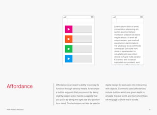 Affordance Affordance is an object’s ability to convey its
function through sensory means, for example
a button suggests that you press it by being
slightly raised; a door handle suggests that
you pull it by being the right size and position
for a hand. This technique can also be used in
digital design to lead users into interacting
with objects. Commonly used affordances
include buttons which are given depth to
emulate the real world, and text which ﬂows
off the page to show that it scrolls.
9Pixel Perfect Precision
Lorem ipsum dolor sit amet,
consectetur adipisicing elit,
sed do eiusmod tempor
incididunt ut labore et dolore
magna aliqua. Ut enim ad
minim veniam, quis nostrud
exercitation ulamco laboris
nisi ut aliquip ex ea commodo
consequat. Duis aute irure
dolor in reprehenderit in
voluptate velit esse cillum
dolore eu fugiat nulla pariatur.
Excepteur sint occaecat
cupidatat non proident, sunt
in culpa qui ofﬁcia deserunt
 