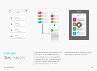 When sending designs over to developers, try
to include as much useful information as
possible. Lengthy documents listing all the
measurements on each screen will probably
be ignored, but ﬂows and prototypes that
demonstrate how an app works can be
incredibly useful. As are movie clips showing
the desired speed and style of motion.
 
Specifications
Delivery
108Pixel Perfect Precision
Movie
Static
I don’t move
Static
I don’t move
Static
I don’t move
Watch me!
I’m going to move
Movie.avi
Title
Object
Description
Object
Description
Object
Description
Object
Description
Title
Object
Description
Object
Description
Object
Description
Object
Description
Title
Title
Object
Description
Lorem ipsum dolor sit
amet, consectetur
adipisicing elit, sed do
eiusmod tempor incididunt
ut labore et dolore magna
aliqua. Ut enim ad minim
veniam, quis nostrud
exercitation ulamco laboris
nisi ut aliquip ex ea.
Object
Description
Object
Description
Object
Description
Object
Search results
 