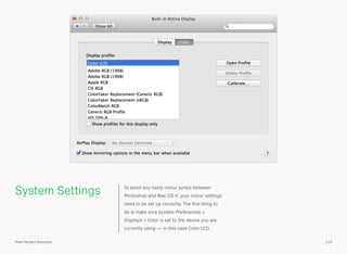 System Settings To avoid any nasty colour jumps between
Photoshop and Mac OS X, your colour settings
need to be set up correctly. The ﬁrst thing to
do is make sure System Preferences >
Displays > Color is set to the device you are
currently using — in this case Color LCD.
112Pixel Perfect Precision
 