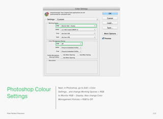Photoshop Colour
Settings
Next, in Photoshop, go to Edit > Color
Settings… and change Working Spaces > RGB
to Monitor RGB – Display. Also change Color
Management Policies > RGB to Off.
113Pixel Perfect Precision
 