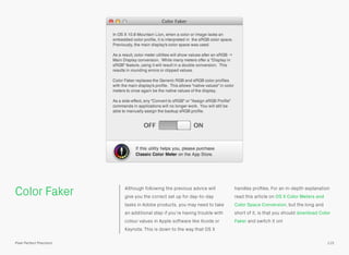 Color Faker Although following the previous advice will
give you the correct set up for day-to-day
tasks in Adobe products, you may need to take
an additional step if you’re having trouble with
colour values in Apple software like Xcode or
Keynote. This is down to the way that OS X
handles proﬁles. For an in-depth explanation
read this article on OS X Color Meters and
Color Space Conversion, but the long and
short of it, is that you should download Color
Faker and switch it on!
115Pixel Perfect Precision
 